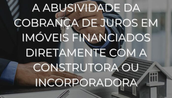 A ABUSIVIDADE DA COBRANÇA DE JUROS EM IMÓVEIS FINANCIADOS DIRETAMENTE COM A CONSTRUTORA OU INCORPORADORA